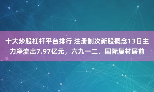十大炒股杠杆平台排行 注册制次新股概念13日主力净流出7.97亿元，六九一二、国际复材居前