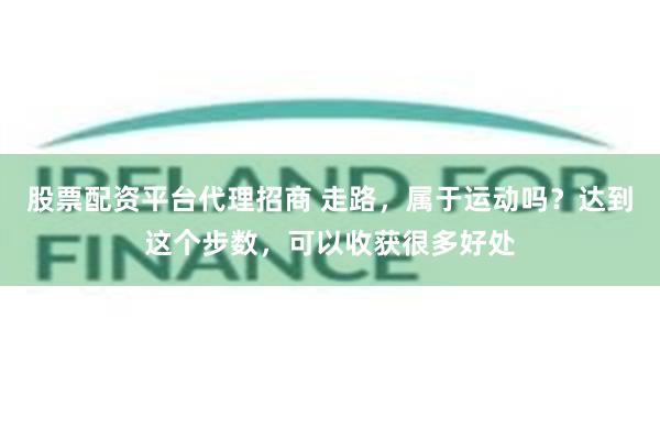 股票配资平台代理招商 走路，属于运动吗？达到这个步数，可以收获很多好处