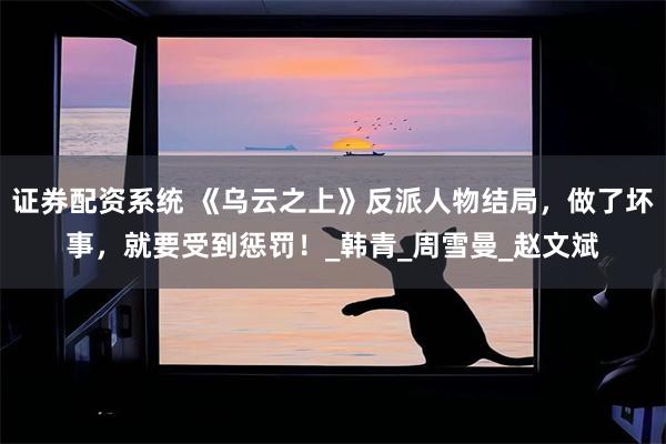 证券配资系统 《乌云之上》反派人物结局，做了坏事，就要受到惩罚！_韩青_周雪曼_赵文斌