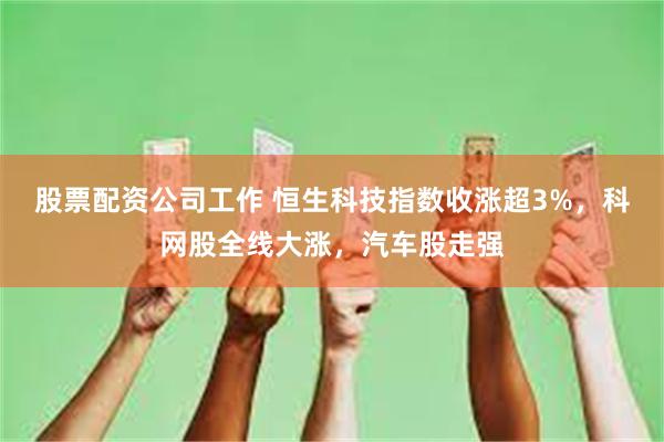 股票配资公司工作 恒生科技指数收涨超3%，科网股全线大涨，汽车股走强