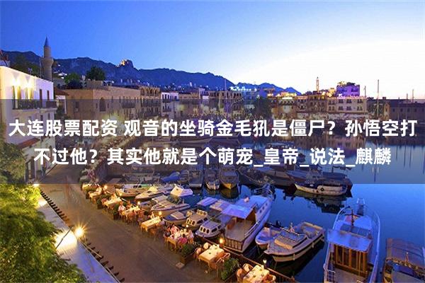 大连股票配资 观音的坐骑金毛犼是僵尸？孙悟空打不过他？其实他就是个萌宠_皇帝_说法_麒麟