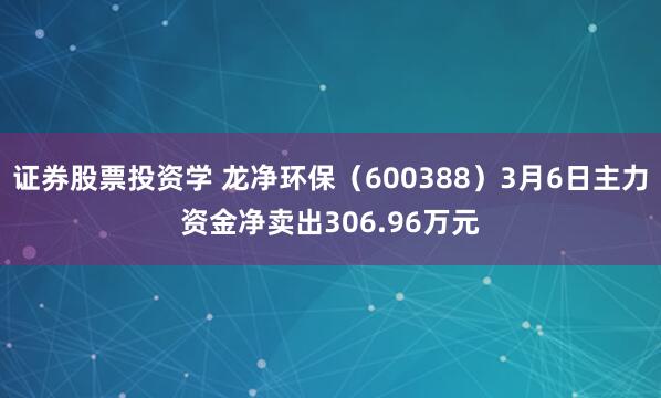 证券股票投资学 龙净环保（600388）3月6日主力资金净卖出306.96万元