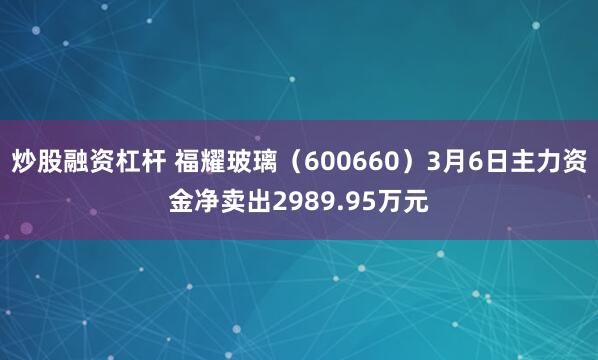 炒股融资杠杆 福耀玻璃（600660）3月6日主力资金净卖出2989.95万元