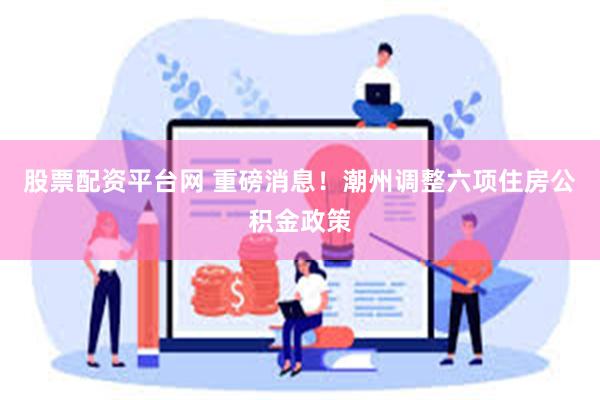 股票配资平台网 重磅消息！潮州调整六项住房公积金政策