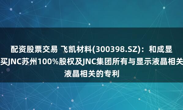 配资股票交易 飞凯材料(300398.SZ)：和成显示拟购买JNC苏州100%股权及JNC集团所有与显示液晶相关的专利