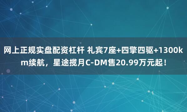 网上正规实盘配资杠杆 礼宾7座+四擎四驱+1300km续航，星途揽月C-DM售20.99万元起！