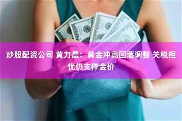 炒股配资公司 黄力晨：黄金冲高回落调整 关税担忧仍支撑金价