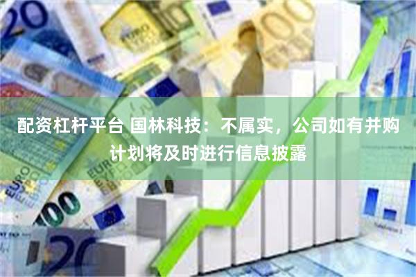 配资杠杆平台 国林科技：不属实，公司如有并购计划将及时进行信息披露