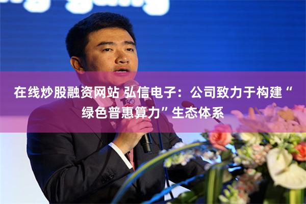 在线炒股融资网站 弘信电子：公司致力于构建“绿色普惠算力”生态体系