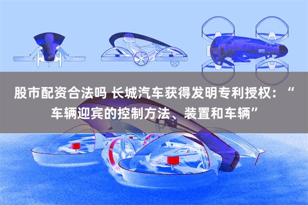 股市配资合法吗 长城汽车获得发明专利授权：“车辆迎宾的控制方法、装置和车辆”