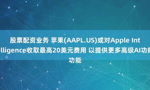 股票配资业务 苹果(AAPL.US)或对Apple Intelligence收取最高20美元费用 以提供更多高级AI功能