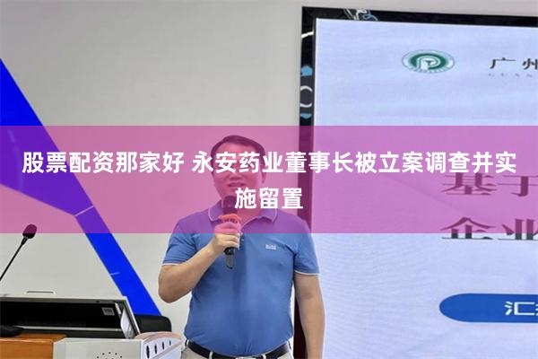 股票配资那家好 永安药业董事长被立案调查并实施留置