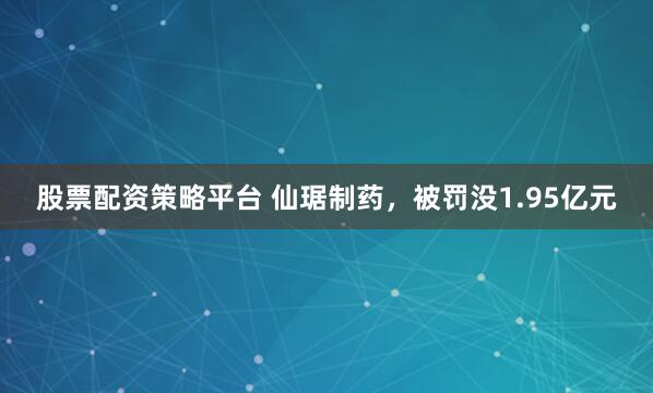 股票配资策略平台 仙琚制药，被罚没1.95亿元