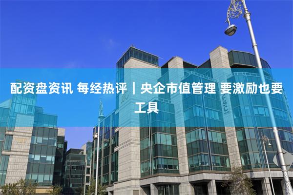 配资盘资讯 每经热评｜央企市值管理 要激励也要工具