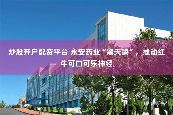 炒股开户配资平台 永安药业“黑天鹅”，搅动红牛可口可乐神经