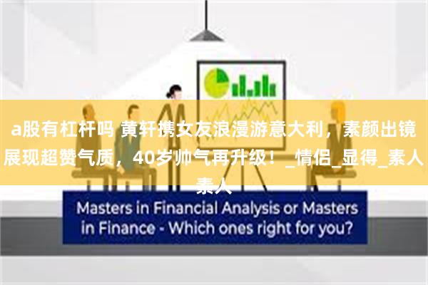 a股有杠杆吗 黄轩携女友浪漫游意大利，素颜出镜展现超赞气质，40岁帅气再升级！_情侣_显得_素人