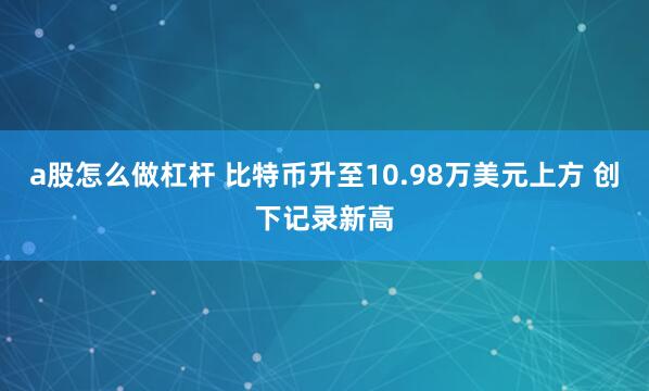 a股怎么做杠杆 比特币升至10.98万美元上方 创下记录新高
