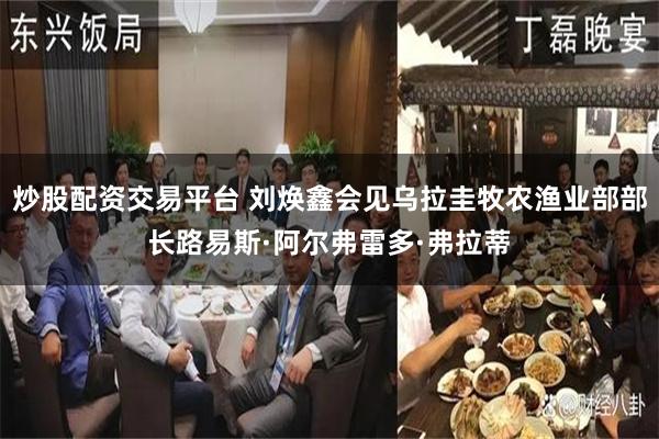 炒股配资交易平台 刘焕鑫会见乌拉圭牧农渔业部部长路易斯·阿尔弗雷多·弗拉蒂