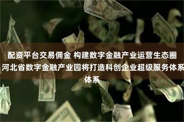 配资平台交易佣金 构建数字金融产业运营生态圈 河北省数字金融产业园将打造科创企业超级服务体系