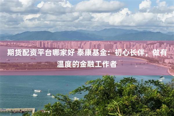 期货配资平台哪家好 泰康基金：初心长伴，做有温度的金融工作者