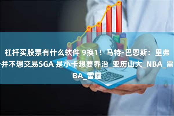 杠杆买股票有什么软件 9换1！马特-巴恩斯：里弗斯并不想交易SGA 是小卡想要乔治_亚历山大_NBA_雷霆
