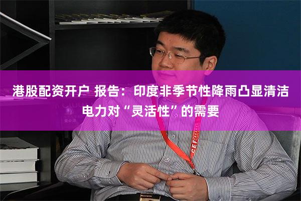 港股配资开户 报告：印度非季节性降雨凸显清洁电力对“灵活性”的需要