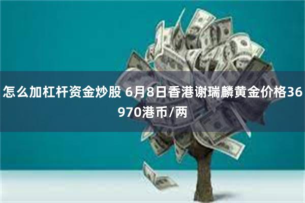 怎么加杠杆资金炒股 6月8日香港谢瑞麟黄金价格36970港币/两