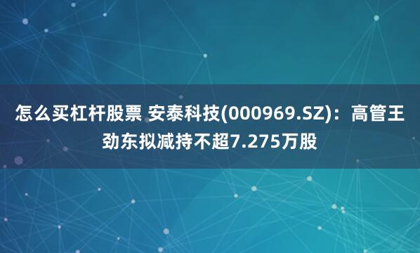 怎么买杠杆股票 安泰科技(000969.SZ)：高管王劲东拟减持不超7.275万股