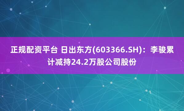 正规配资平台 日出东方(603366.SH)：李骏累计减持24.2万股公司股份