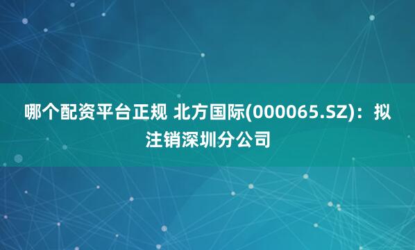 哪个配资平台正规 北方国际(000065.SZ)：拟注销深圳分公司