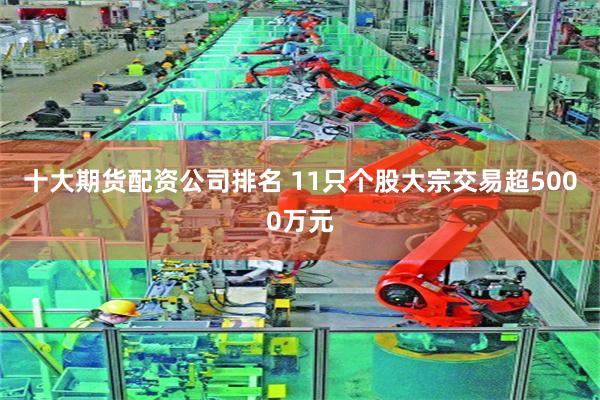 十大期货配资公司排名 11只个股大宗交易超5000万元