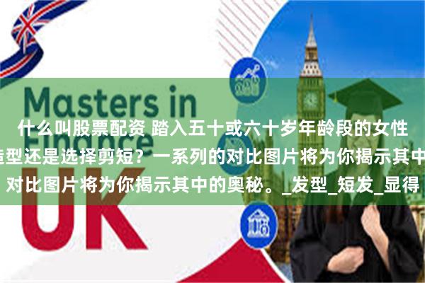 什么叫股票配资 踏入五十或六十岁年龄段的女性，究竟应当保留长发造型还是选择剪短？一系列的对比图片将为你揭示其中的奥秘。_发型_短发_显得
