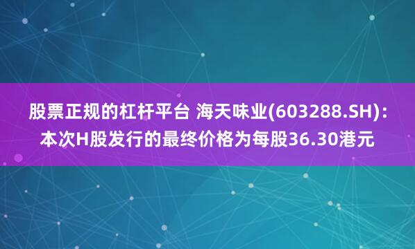 股票正规的杠杆平台 海天味业(603288.SH)：本次H股发行的最终价格为每股36.30港元