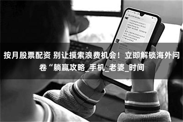 按月股票配资 别让摸索浪费机会！立即解锁海外问卷“躺赢攻略_手机_老婆_时间