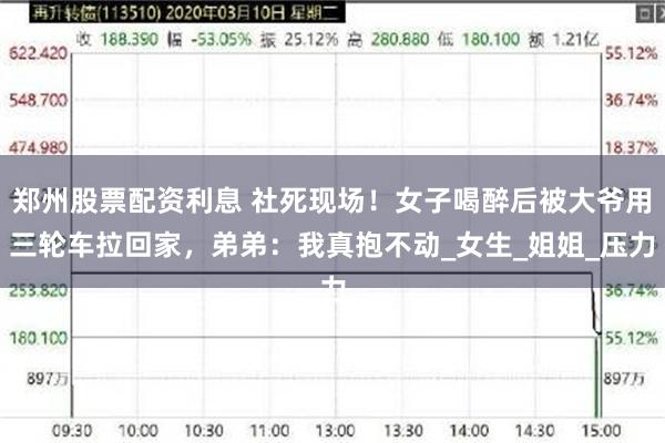 郑州股票配资利息 社死现场！女子喝醉后被大爷用三轮车拉回家，弟弟：我真抱不动_女生_姐姐_压力