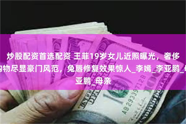 炒股配资首选配资 王菲19岁女儿近照曝光，奢侈品购物尽显豪门风范，兔唇修复效果惊人_李嫣_李亚鹏_母亲
