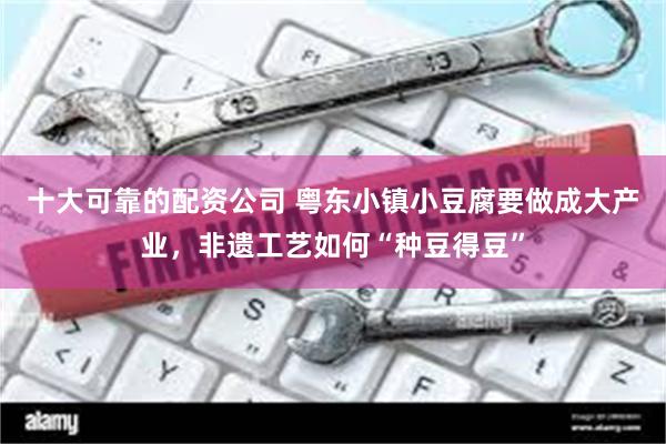 十大可靠的配资公司 粤东小镇小豆腐要做成大产业，非遗工艺如何“种豆得豆”