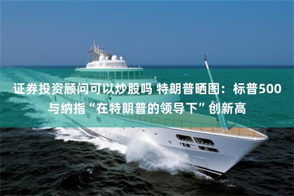 证券投资顾问可以炒股吗 特朗普晒图：标普500与纳指“在特朗普的领导下”创新高