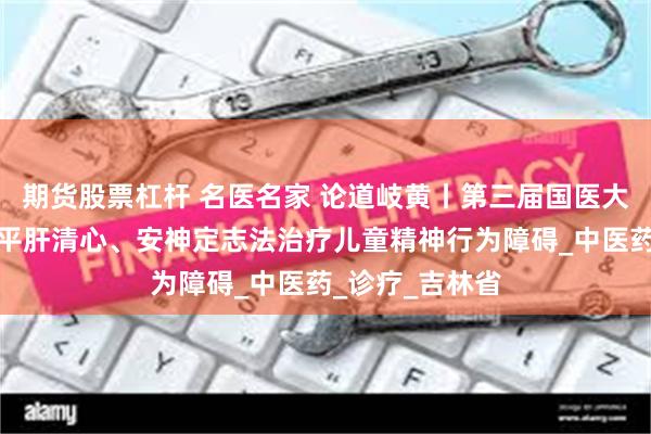 期货股票杠杆 名医名家 论道岐黄丨第三届国医大师王烈医案：平肝清心、安神定志法治疗儿童精神行为障碍_中医药_诊疗_吉林省