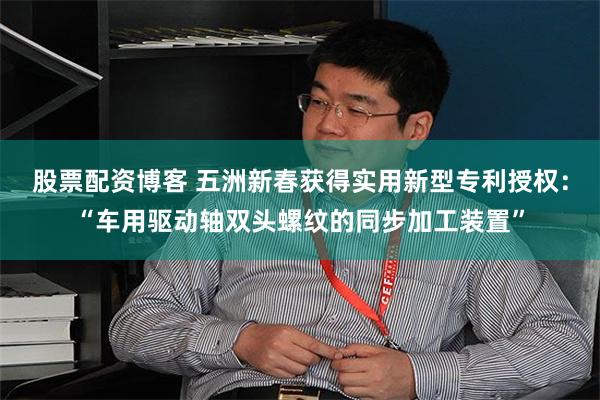 股票配资博客 五洲新春获得实用新型专利授权：“车用驱动轴双头螺纹的同步加工装置”
