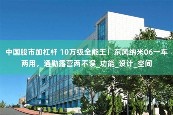 中国股市加杠杆 10万级全能王！东风纳米06一车两用，通勤露营两不误_功能_设计_空间